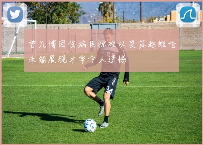 曾凡博因伤病困扰难以复苏赵维伦未能展现才华令人遗憾