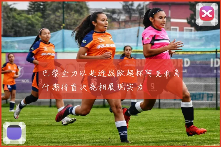 巴黎全力以赴迎战欧超杯阿克利乌什期待首次亮相展现实力